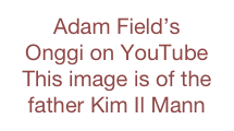 Adam Field’s 
Onggi on YouTube     This image is of the  
father Kim Il Mann